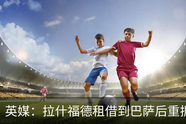 英媒：拉什福德租借到巴萨后重振生涯，如今入选英格兰征战世界杯